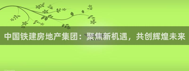 新宝5娱乐代理：中国铁建房地产集团：聚焦新机遇，共创辉煌未来