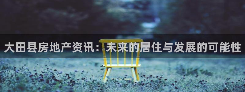 新宝5官网67五壹叁八：大田县房地产资讯：未来的居住与发展的